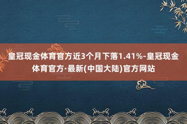 皇冠现金体育官方近3个月下落1.41%-皇冠现金体育官方·最新(中国大陆)官方网站