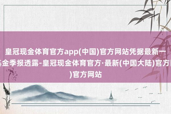 皇冠现金体育官方app(中国)官方网站凭据最新一期基金季报透露-皇冠现金体育官方·最新(中国大陆)官方网站