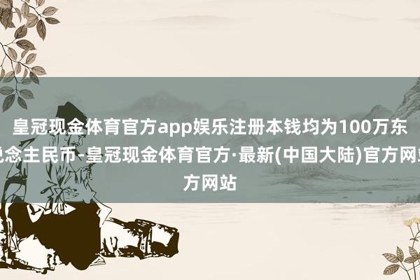 皇冠现金体育官方app娱乐注册本钱均为100万东说念主民币-皇冠现金体育官方·最新(中国大陆)官方网站