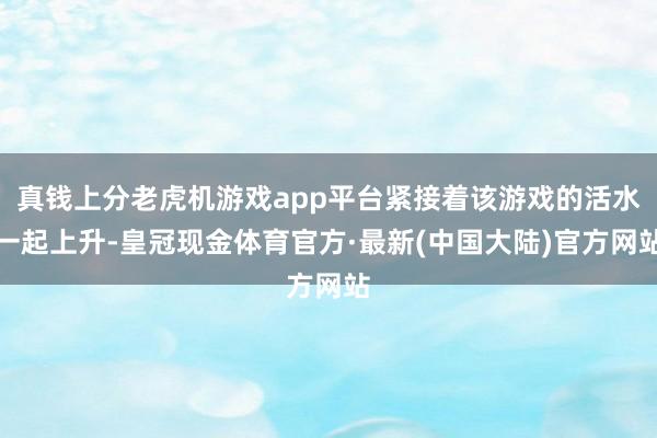 真钱上分老虎机游戏app平台紧接着该游戏的活水一起上升-皇冠现金体育官方·最新(中国大陆)官方网站