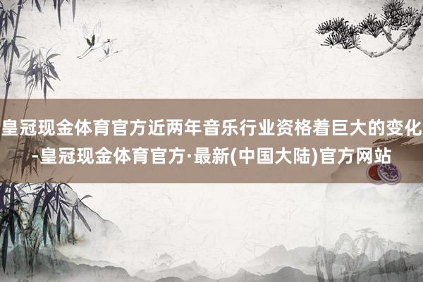 皇冠现金体育官方近两年音乐行业资格着巨大的变化-皇冠现金体育官方·最新(中国大陆)官方网站