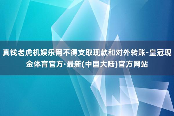 真钱老虎机娱乐网不得支取现款和对外转账-皇冠现金体育官方·最新(中国大陆)官方网站