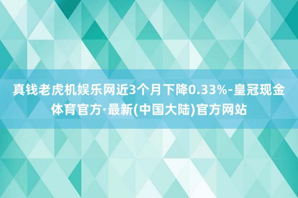 真钱老虎机娱乐网近3个月下降0.33%-皇冠现金体育官方·最新(中国大陆)官方网站