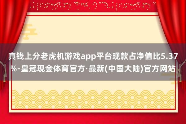 真钱上分老虎机游戏app平台现款占净值比5.37%-皇冠现金体育官方·最新(中国大陆)官方网站