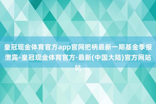 皇冠现金体育官方app官网把柄最新一期基金季报泄露-皇冠现金体育官方·最新(中国大陆)官方网站