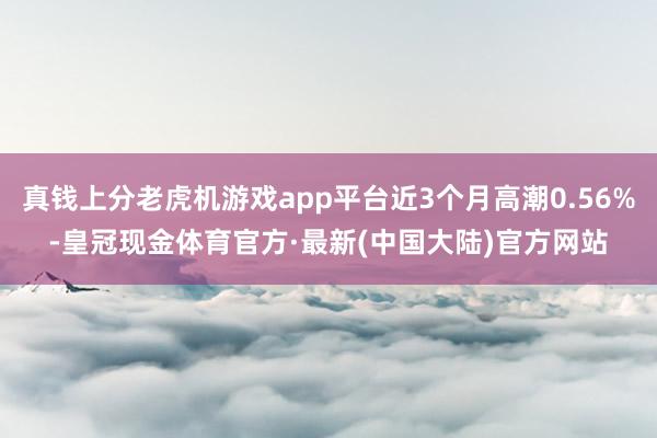 真钱上分老虎机游戏app平台近3个月高潮0.56%-皇冠现金体育官方·最新(中国大陆)官方网站