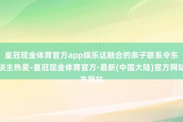 皇冠现金体育官方app娱乐这融合的亲子联系令东谈主热爱-皇冠现金体育官方·最新(中国大陆)官方网站