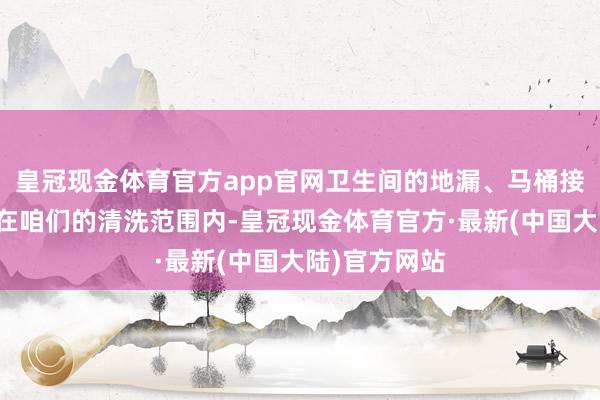 皇冠现金体育官方app官网卫生间的地漏、马桶接洽管说念也在咱们的清洗范围内-皇冠现金体育官方·最新(中国大陆)官方网站