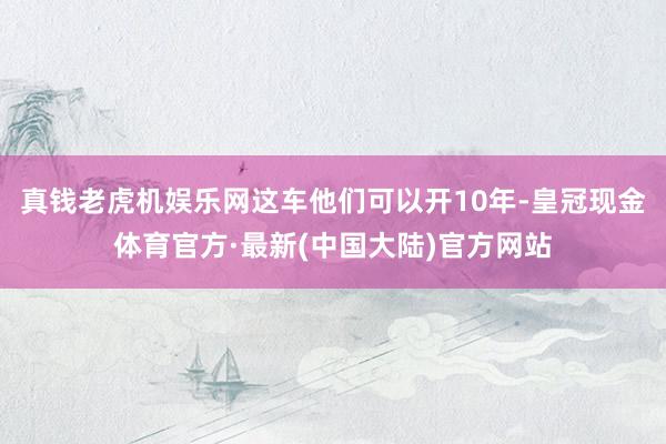 真钱老虎机娱乐网这车他们可以开10年-皇冠现金体育官方·最新(中国大陆)官方网站