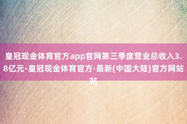 皇冠现金体育官方app官网第三季度营业总收入3.8亿元-皇冠现金体育官方·最新(中国大陆)官方网站