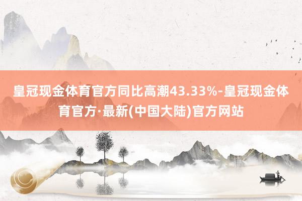 皇冠现金体育官方同比高潮43.33%-皇冠现金体育官方·最新(中国大陆)官方网站