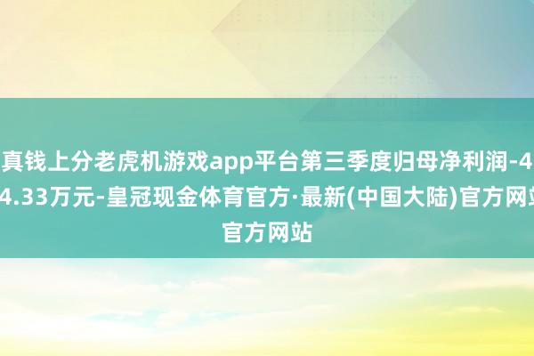 真钱上分老虎机游戏app平台第三季度归母净利润-424.33万元-皇冠现金体育官方·最新(中国大陆)官方网站