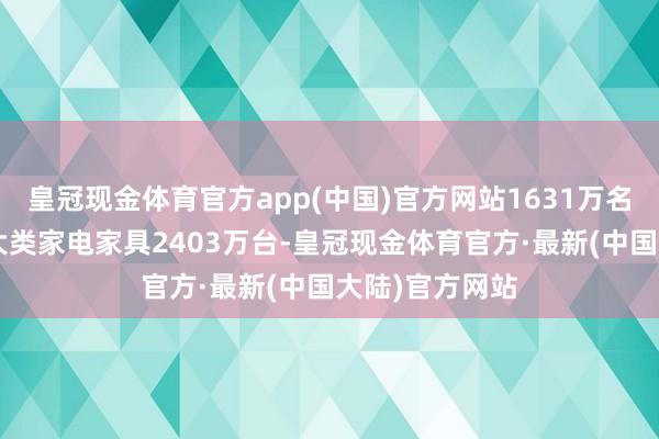 皇冠现金体育官方app(中国)官方网站1631万名奢华者购买8大类家电家具2403万台-皇冠现金体育官方·最新(中国大陆)官方网站