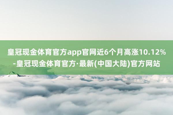 皇冠现金体育官方app官网近6个月高涨10.12%-皇冠现金体育官方·最新(中国大陆)官方网站