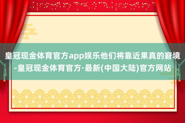 皇冠现金体育官方app娱乐他们将靠近果真的窘境-皇冠现金体育官方·最新(中国大陆)官方网站