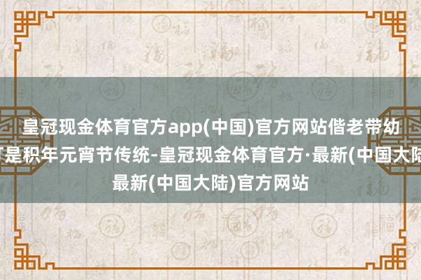 皇冠现金体育官方app(中国)官方网站偕老带幼不雅看花灯是积年元宵节传统-皇冠现金体育官方·最新(中国大陆)官方网站