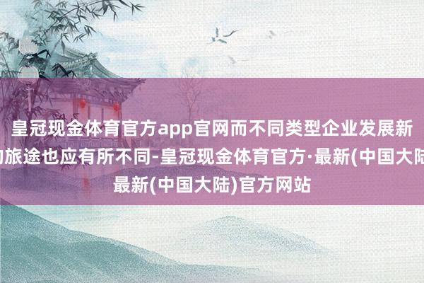 皇冠现金体育官方app官网而不同类型企业发展新质坐褥力的旅途也应有所不同-皇冠现金体育官方·最新(中国大陆)官方网站