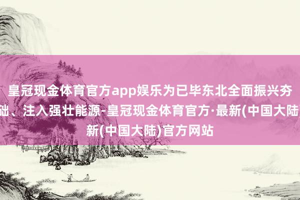 皇冠现金体育官方app娱乐为已毕东北全面振兴夯实经济基础、注入强壮能源-皇冠现金体育官方·最新(中国大陆)官方网站