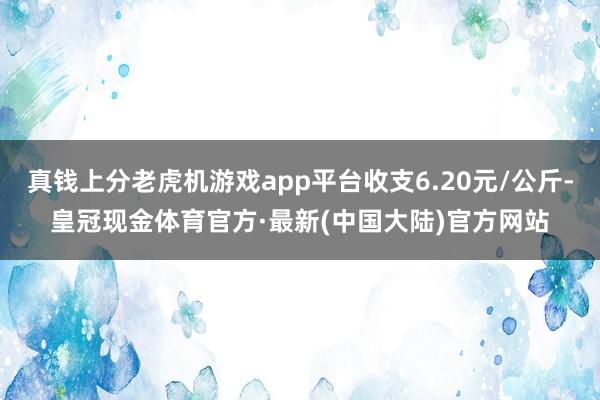 真钱上分老虎机游戏app平台收支6.20元/公斤-皇冠现金体育官方·最新(中国大陆)官方网站