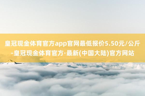 皇冠现金体育官方app官网最低报价5.50元/公斤-皇冠现金体育官方·最新(中国大陆)官方网站