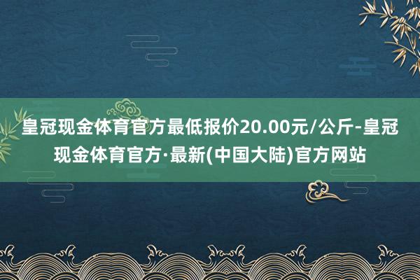 皇冠现金体育官方最低报价20.00元/公斤-皇冠现金体育官方·最新(中国大陆)官方网站