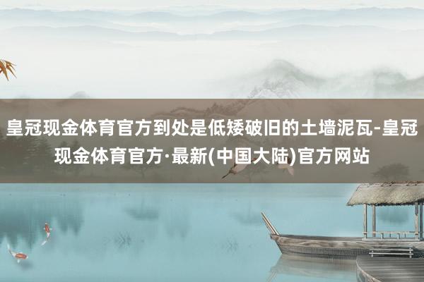 皇冠现金体育官方到处是低矮破旧的土墙泥瓦-皇冠现金体育官方·最新(中国大陆)官方网站