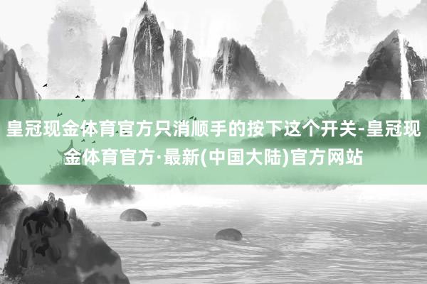 皇冠现金体育官方只消顺手的按下这个开关-皇冠现金体育官方·最新(中国大陆)官方网站