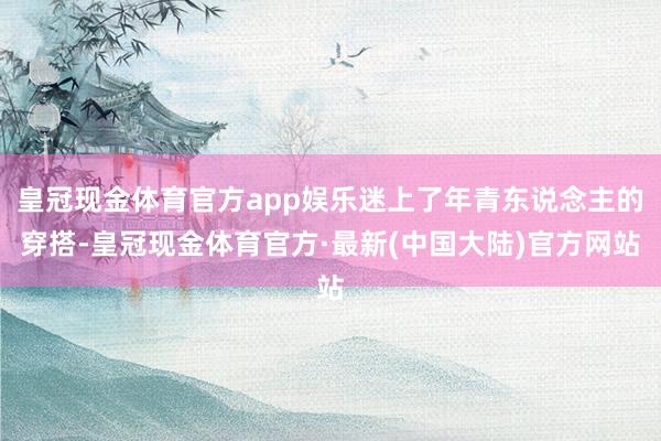 皇冠现金体育官方app娱乐迷上了年青东说念主的穿搭-皇冠现金体育官方·最新(中国大陆)官方网站