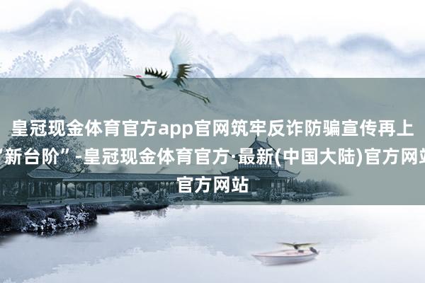 皇冠现金体育官方app官网筑牢反诈防骗宣传再上“新台阶”-皇冠现金体育官方·最新(中国大陆)官方网站