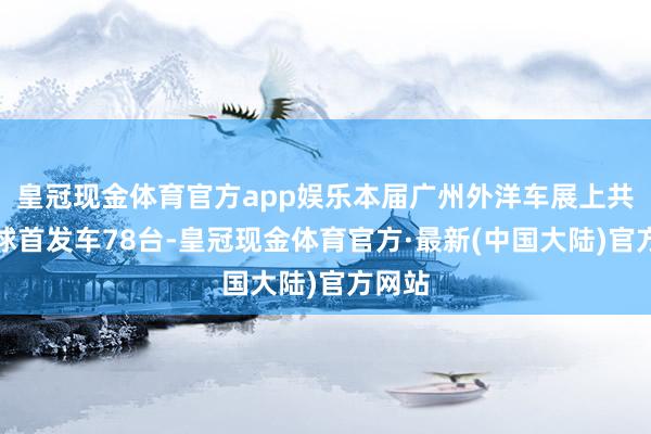 皇冠现金体育官方app娱乐本届广州外洋车展上共有全球首发车78台-皇冠现金体育官方·最新(中国大陆)官方网站