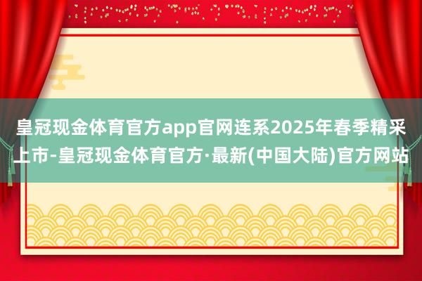 皇冠现金体育官方app官网连系2025年春季精采上市-皇冠现金体育官方·最新(中国大陆)官方网站