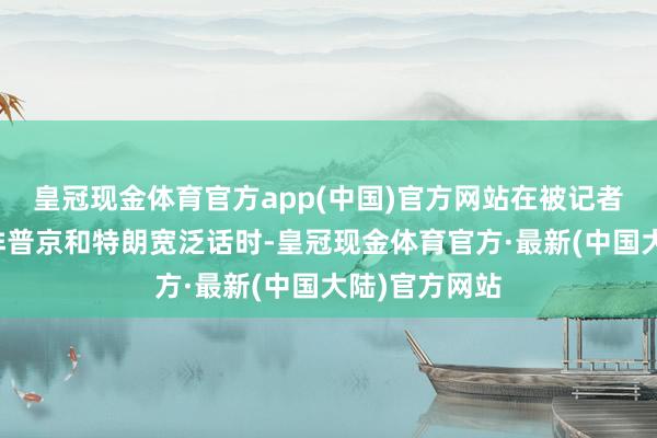 皇冠现金体育官方app(中国)官方网站在被记者问及是否安排普京和特朗宽泛话时-皇冠现金体育官方·最新(中国大陆)官方网站