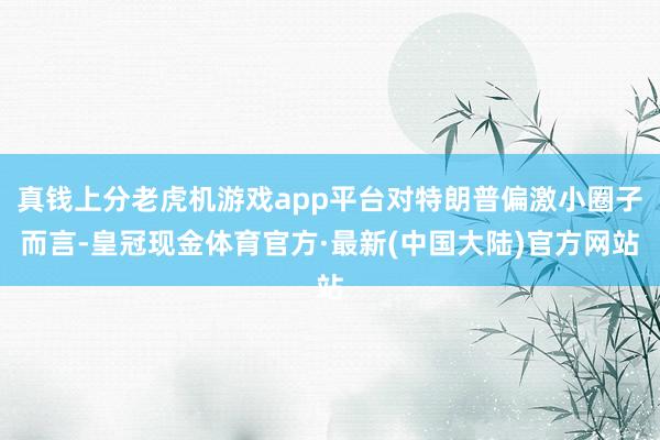 真钱上分老虎机游戏app平台对特朗普偏激小圈子而言-皇冠现金体育官方·最新(中国大陆)官方网站