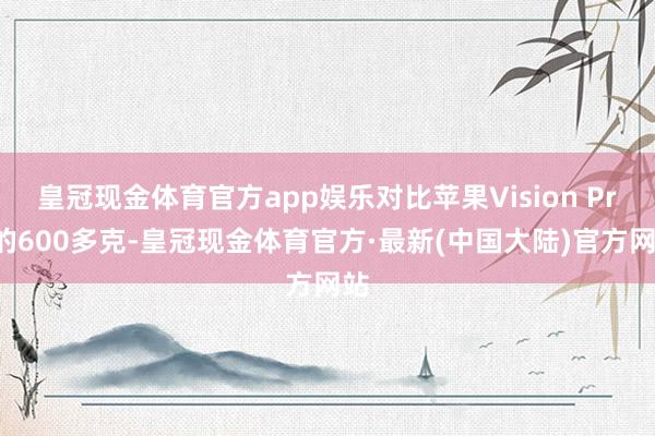 皇冠现金体育官方app娱乐对比苹果Vision Pro的600多克-皇冠现金体育官方·最新(中国大陆)官方网站