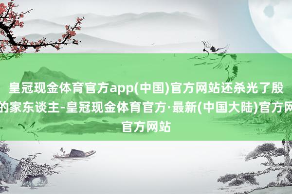 皇冠现金体育官方app(中国)官方网站还杀光了殷通的家东谈主-皇冠现金体育官方·最新(中国大陆)官方网站