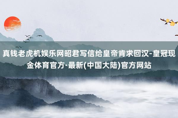 真钱老虎机娱乐网昭君写信给皇帝肯求回汉-皇冠现金体育官方·最新(中国大陆)官方网站