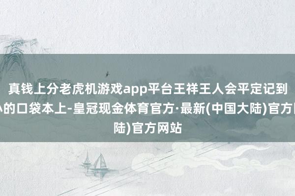 真钱上分老虎机游戏app平台王祥王人会平定记到小小的口袋本上-皇冠现金体育官方·最新(中国大陆)官方网站