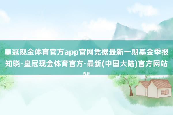 皇冠现金体育官方app官网凭据最新一期基金季报知晓-皇冠现金体育官方·最新(中国大陆)官方网站