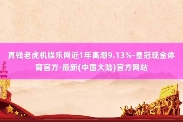 真钱老虎机娱乐网近1年高潮9.13%-皇冠现金体育官方·最新(中国大陆)官方网站