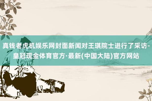 真钱老虎机娱乐网封面新闻对王琪院士进行了采访-皇冠现金体育官方·最新(中国大陆)官方网站