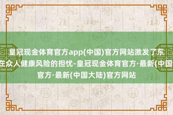 皇冠现金体育官方app(中国)官方网站激发了东说念主们对潜在众人健康风险的担忧-皇冠现金体育官方·最新(中国大陆)官方网站