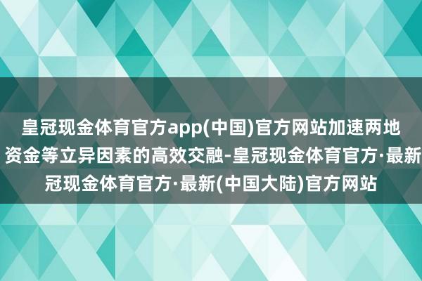 皇冠现金体育官方app(中国)官方网站加速两地在东谈主才、形式、资金等立异因素的高效交融-皇冠现金体育官方·最新(中国大陆)官方网站