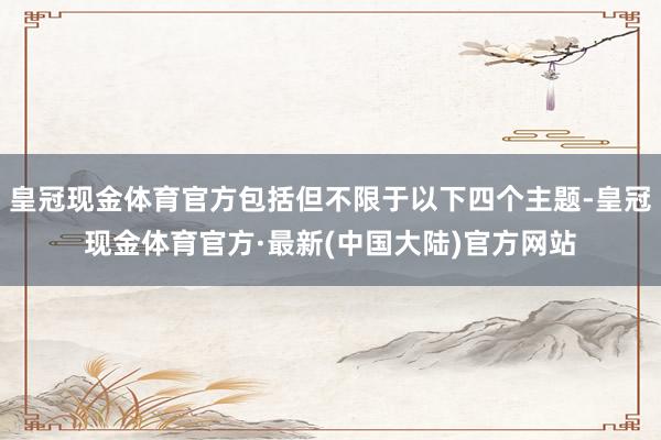 皇冠现金体育官方包括但不限于以下四个主题-皇冠现金体育官方·最新(中国大陆)官方网站