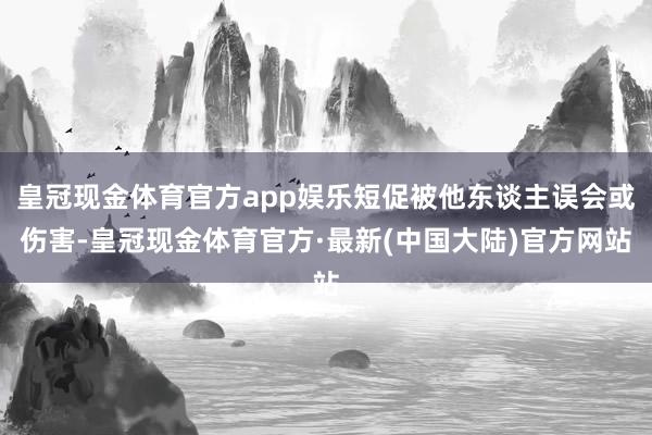 皇冠现金体育官方app娱乐短促被他东谈主误会或伤害-皇冠现金体育官方·最新(中国大陆)官方网站