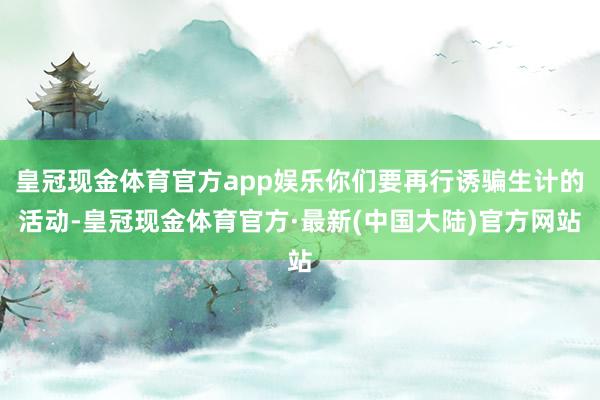 皇冠现金体育官方app娱乐你们要再行诱骗生计的活动-皇冠现金体育官方·最新(中国大陆)官方网站