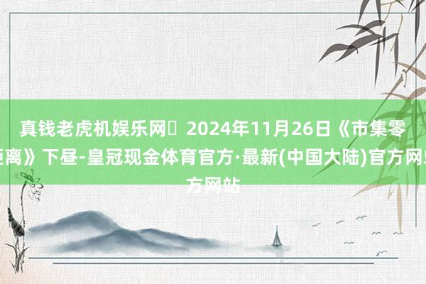 真钱老虎机娱乐网	2024年11月26日《市集零距离》下昼-皇冠现金体育官方·最新(中国大陆)官方网站