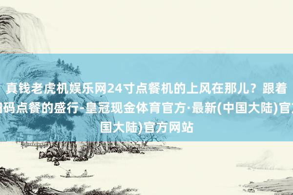 真钱老虎机娱乐网24寸点餐机的上风在那儿？跟着国内扫码点餐的盛行-皇冠现金体育官方·最新(中国大陆)官方网站