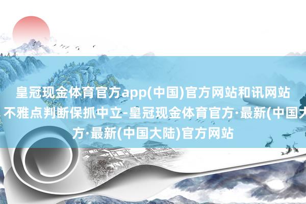 皇冠现金体育官方app(中国)官方网站和讯网站对文中述说、不雅点判断保抓中立-皇冠现金体育官方·最新(中国大陆)官方网站