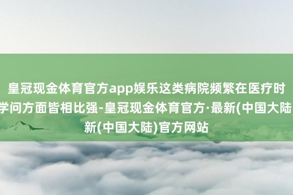 皇冠现金体育官方app娱乐这类病院频繁在医疗时刻和专科学问方面皆相比强-皇冠现金体育官方·最新(中国大陆)官方网站