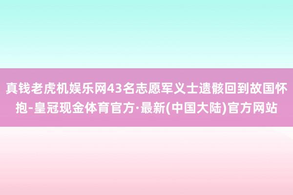 真钱老虎机娱乐网43名志愿军义士遗骸回到故国怀抱-皇冠现金体育官方·最新(中国大陆)官方网站